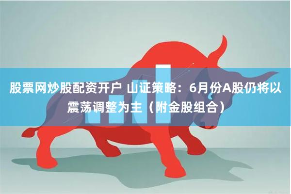 股票网炒股配资开户 山证策略：6月份A股仍将以震荡调整为主（附金股组合）