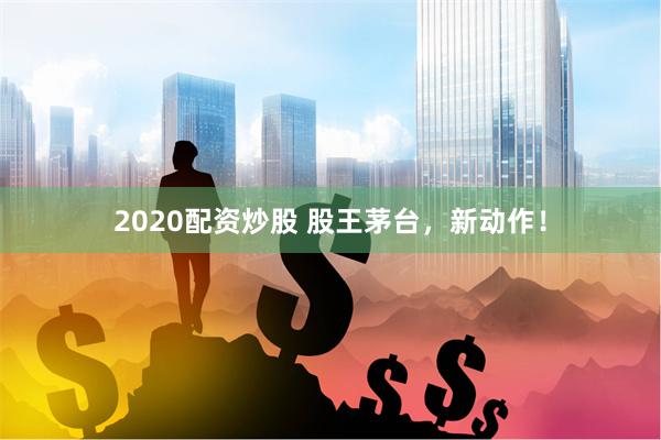 2020配资炒股 股王茅台，新动作！