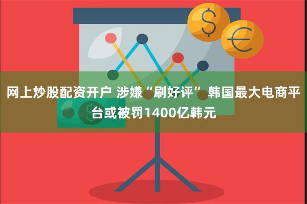 网上炒股配资开户 涉嫌“刷好评” 韩国最大电商平台或被罚1400亿韩元