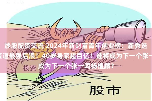 炒股配资交流 2024年新财富青年创业榜：新秀迭起，AICG赛道最强后浪！40岁身家超百亿！谁将成为下一个张一鸣杨植麟？