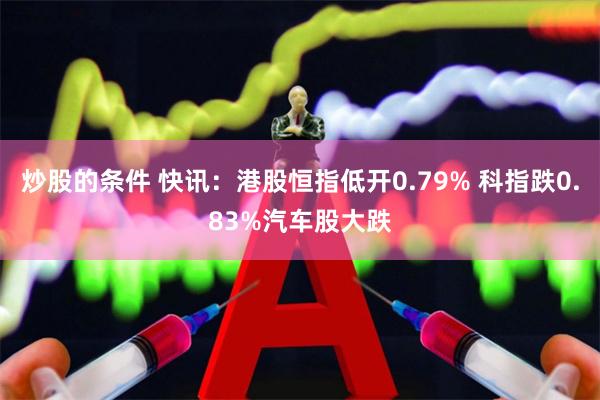 炒股的条件 快讯：港股恒指低开0.79% 科指跌0.83%汽车股大跌