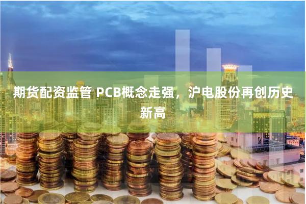 期货配资监管 PCB概念走强，沪电股份再创历史新高