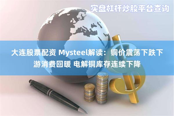 大连股票配资 Mysteel解读：铜价震荡下跌下游消费回暖 电解铜库存连续下降