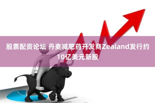 股票配资论坛 丹麦减肥药开发商Zealand发行约10亿美元新股