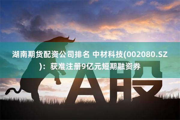 湖南期货配资公司排名 中材科技(002080.SZ)：获准注册9亿元短期融资券