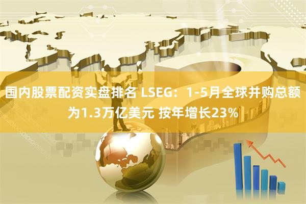 国内股票配资实盘排名 LSEG：1-5月全球并购总额为1.3万亿美元 按年增长23%