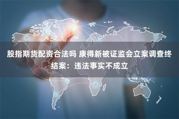 股指期货配资合法吗 康得新被证监会立案调查终结案：违法事实不成立