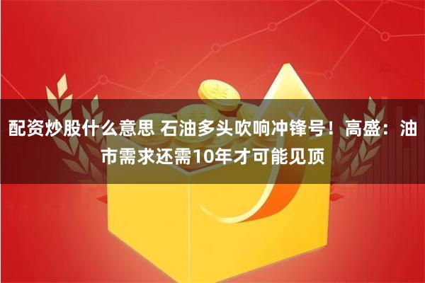 配资炒股什么意思 石油多头吹响冲锋号！高盛：油市需求还需10年才可能见顶