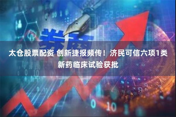 太仓股票配资 创新捷报频传！济民可信六项1类新药临床试验获批