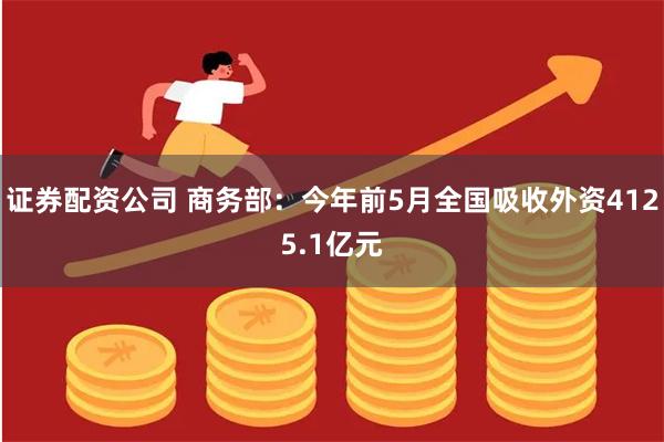 证券配资公司 商务部：今年前5月全国吸收外资4125.1亿元