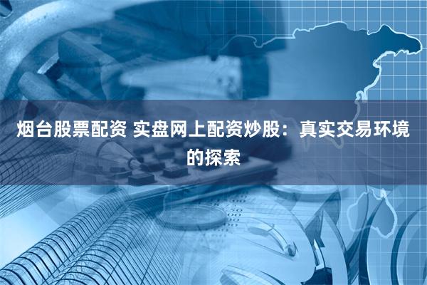 烟台股票配资 实盘网上配资炒股：真实交易环境的探索