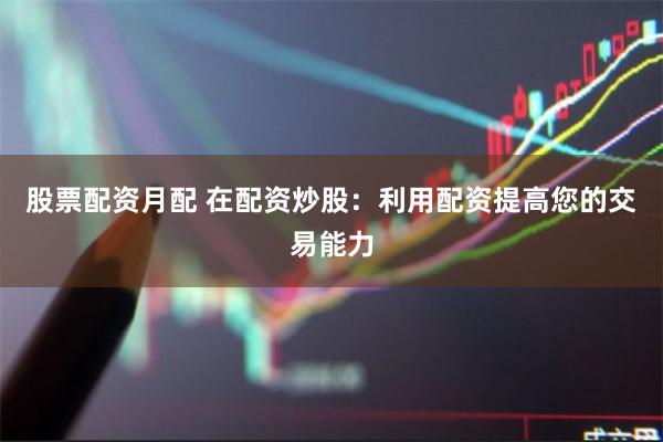 股票配资月配 在配资炒股：利用配资提高您的交易能力