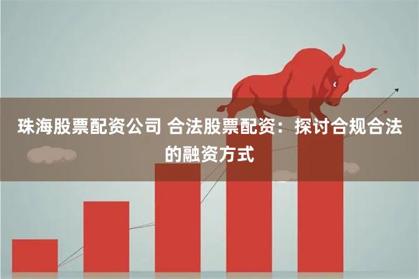 珠海股票配资公司 合法股票配资：探讨合规合法的融资方式