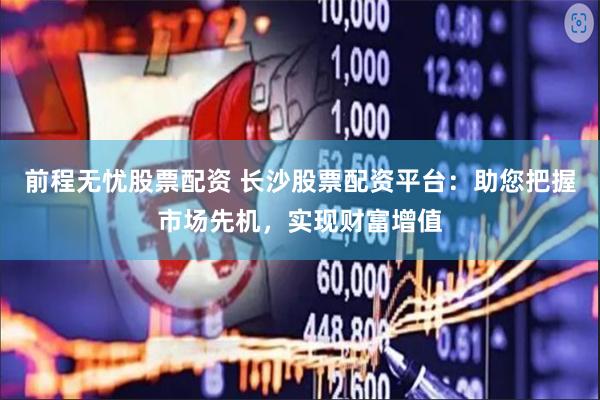 前程无忧股票配资 长沙股票配资平台：助您把握市场先机，实现财富增值
