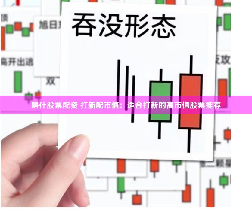 喀什股票配资 打新配市值：适合打新的高市值股票推荐
