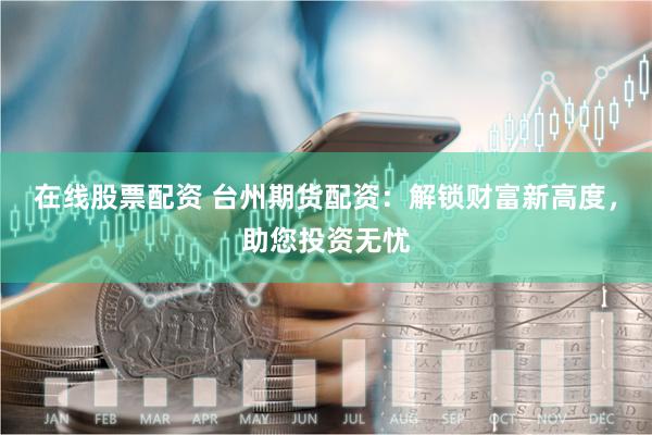在线股票配资 台州期货配资：解锁财富新高度，助您投资无忧