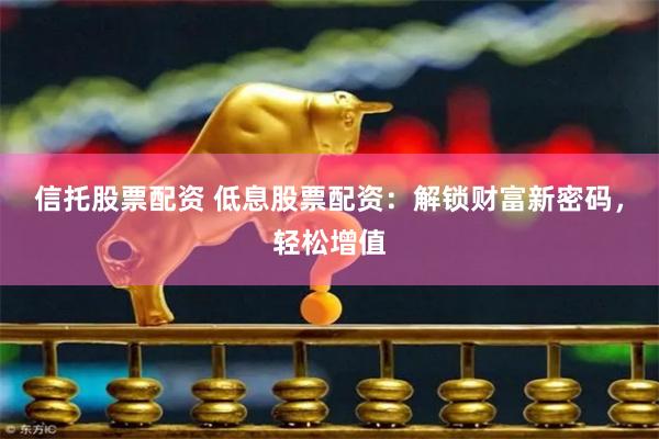 信托股票配资 低息股票配资：解锁财富新密码，轻松增值
