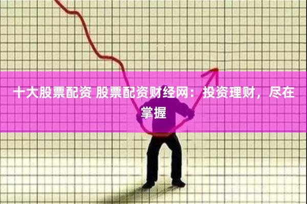十大股票配资 股票配资财经网：投资理财，尽在掌握