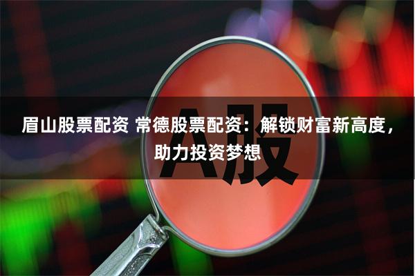 眉山股票配资 常德股票配资：解锁财富新高度，助力投资梦想
