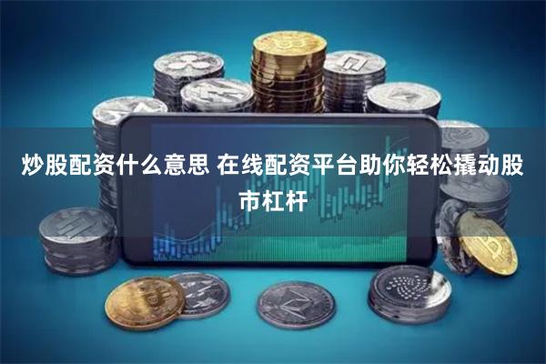 炒股配资什么意思 在线配资平台助你轻松撬动股市杠杆