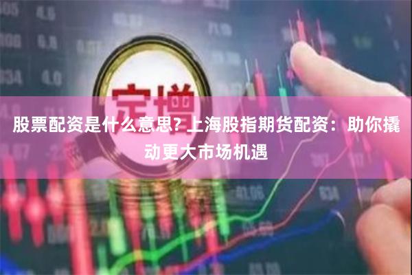股票配资是什么意思? 上海股指期货配资：助你撬动更大市场机遇