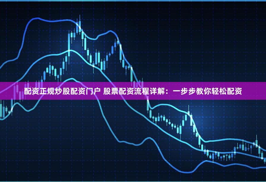 配资正规炒股配资门户 股票配资流程详解：一步步教你轻松配资